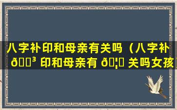 八字补印和母亲有关吗（八字补 🌳 印和母亲有 🦍 关吗女孩）